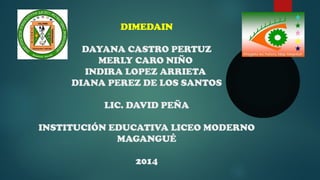 DIMEDAIN 
DAYANA CASTRO PERTUZ 
MERLY CARO NIÑO 
INDIRA LOPEZ ARRIETA 
DIANA PEREZ DE LOS SANTOS 
LIC. DAVID PEÑA 
INSTITUCIÓN EDUCATIVA LICEO MODERNO 
MAGANGUÉ 
2014 
 
