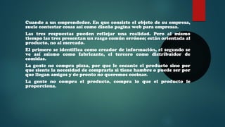 Cuando a un emprendedor. En que consiste el objeto de su empresa, 
suele contestar cosas así como diseño pagina web para empresas. 
Las tres respuestas pueden reflejar una realidad. Pero al mismo 
tiempo las tres presentan un rasgo común erróneo; están orientada al 
producto, no al mercado. 
El primero se identifica como creador de información, el segundo se 
ve así mismo como fabricante, el tercero como distribuidor de 
comidas. 
La gente no compra pizza, por que le encante el producto sino por 
que siente la necesidad de comprarla si tiene hambre o puede ser por 
que llegan amigos y de pronto no queremos cocinar. 
La gente no compra el producto, compra lo que el producto le 
proporciona. 
 