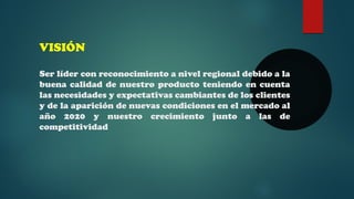 VISIÓN 
Ser líder con reconocimiento a nivel regional debido a la 
buena calidad de nuestro producto teniendo en cuenta 
las necesidades y expectativas cambiantes de los clientes 
y de la aparición de nuevas condiciones en el mercado al 
año 2020 y nuestro crecimiento junto a las de 
competitividad 
 