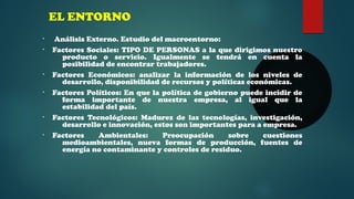 EL ENTORNO 
• Análisis Externo. Estudio del macroentorno: 
• Factores Sociales: TIPO DE PERSONAS a la que dirigimos nuestro 
producto o servicio. Igualmente se tendrá en cuenta la 
posibilidad de encontrar trabajadores. 
• Factores Económicos: analizar la información de los niveles de 
desarrollo, disponibilidad de recursos y políticas económicas. 
• Factores Políticos: En que la política de gobierno puede incidir de 
forma importante de nuestra empresa, al igual que la 
estabilidad del país. 
• Factores Tecnológicos: Madurez de las tecnologías, investigación, 
desarrollo e innovación, estos son importantes para a empresa. 
• Factores Ambientales: Preocupación sobre cuestiones 
medioambientales, nueva formas de producción, fuentes de 
energía no contaminante y controles de residuo. 
 