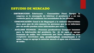 ESTUDIO DE MERCADO 
• DISTRIBUCION: Fabricante - Consumidor Final. Porque la 
empresa es la encargada de fabricar el producto y a su vez 
venderlo para así satisfacer las necesidades de los clientes. 
• COMUNICACIÓN: Canal 9 de Magangué y la emisora Cheverisima 
93.0, para que de esta manera las personas que no se informen 
por un medio puedan estar informados por otro. 
• ANÁLISIS TÉCNICO: -Procesos productivos: Comprar insumos 
para la fabricación del producto. En 5L de agua se agrega 
benzoato de sodio, una cucharada por litro, después en otro 
recipiente mezclamos npq, propilenglicol, aromatizante y el 
color. Luego se agrega la anterior mezcla al agua con el benzoato 
de sodio. 
 