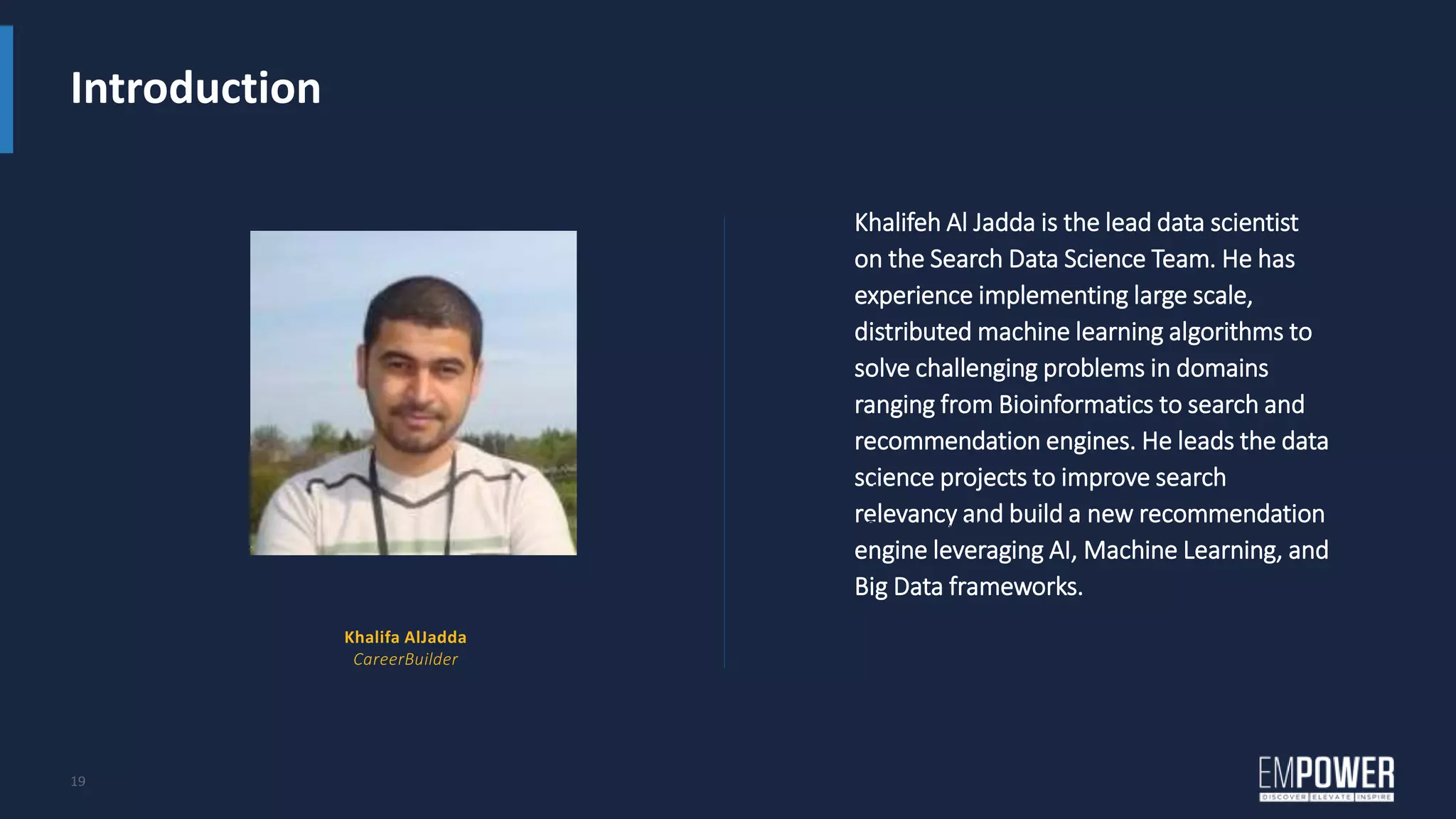Introduction
19
Khalifeh Al Jadda is the lead data scientist
on the Search Data Science Team. He has
experience implementing large scale,
distributed machine learning algorithms to
solve challenging problems in domains
ranging from Bioinformatics to search and
recommendation engines. He leads the data
science projects to improve search
relevancy and build a new recommendation
engine leveraging AI, Machine Learning, and
Big Data frameworks.
Name
Company Name
Khalifa AlJadda
CareerBuilder
 