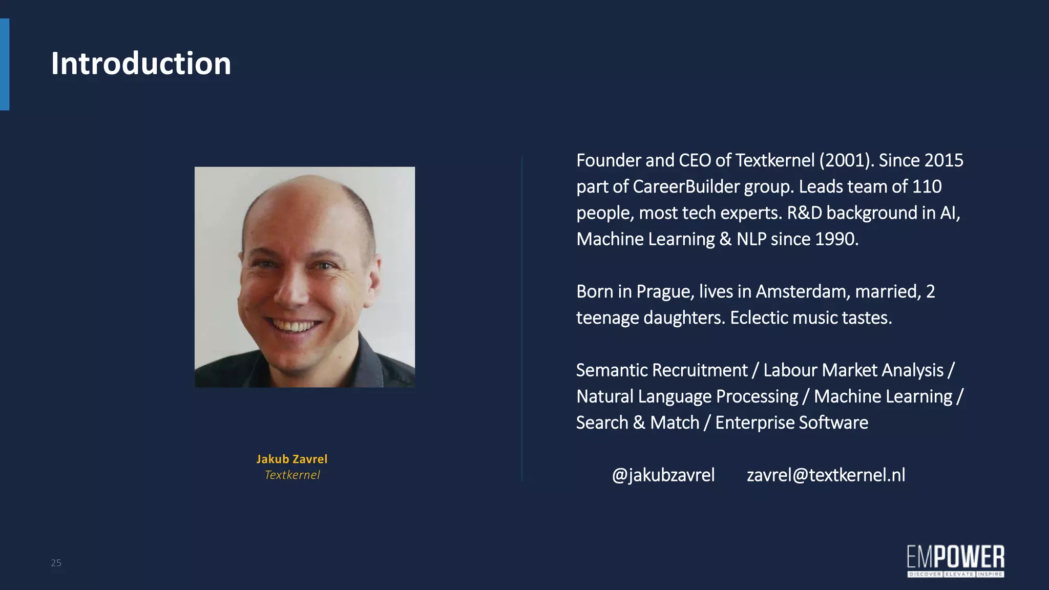 Introduction
25
Founder and CEO of Textkernel (2001). Since 2015
part of CareerBuilder group. Leads team of 110
people, most tech experts. R&D background in AI,
Machine Learning & NLP since 1990.
Born in Prague, lives in Amsterdam, married, 2
teenage daughters. Eclectic music tastes.
Semantic Recruitment / Labour Market Analysis /
Natural Language Processing / Machine Learning /
Search & Match / Enterprise Software
@jakubzavrel zavrel@textkernel.nl
Jakub Zavrel
Textkernel
 