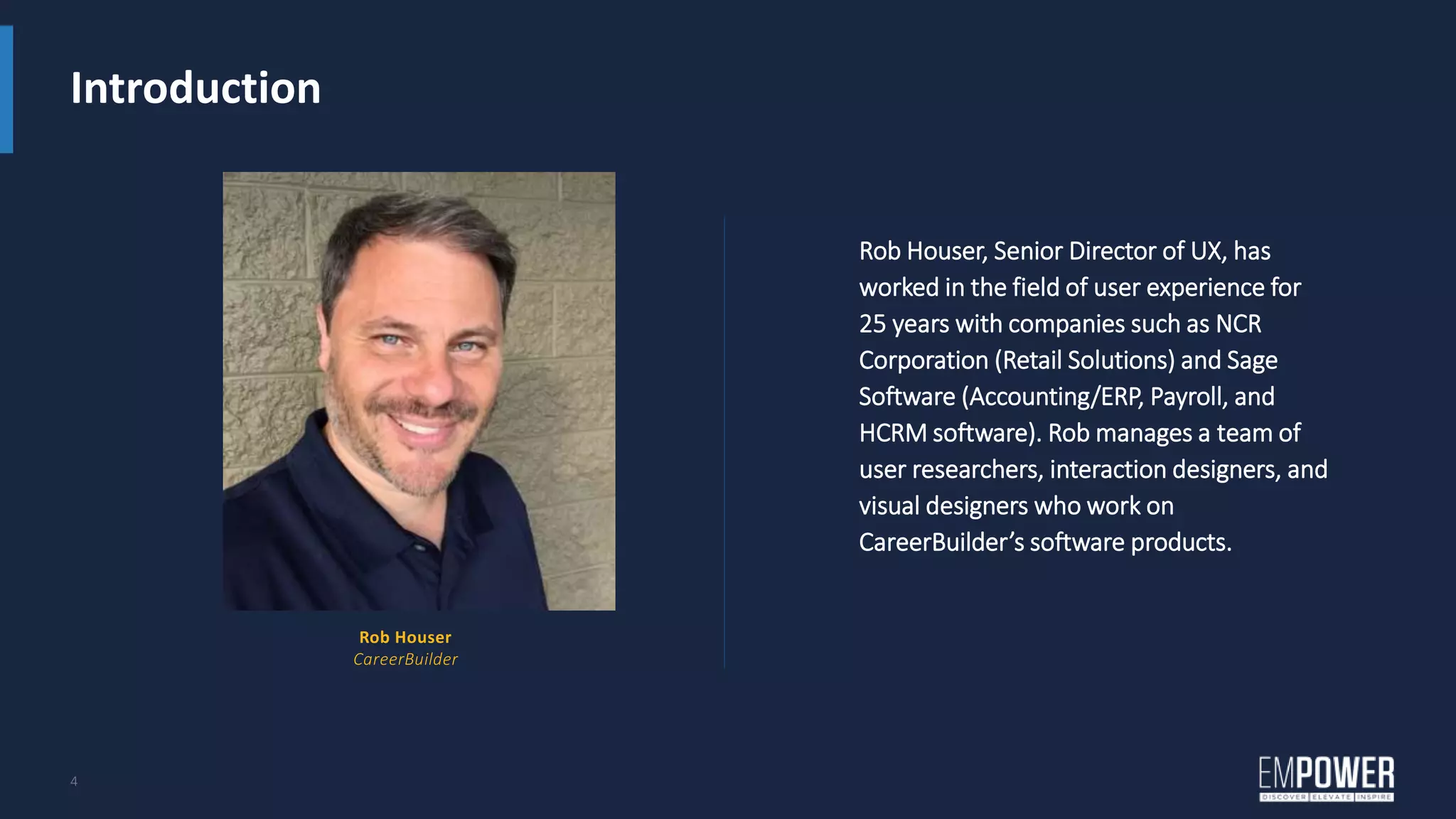 Introduction
4
Rob Houser, Senior Director of UX, has
worked in the field of user experience for
25 years with companies such as NCR
Corporation (Retail Solutions) and Sage
Software (Accounting/ERP, Payroll, and
HCRM software). Rob manages a team of
user researchers, interaction designers, and
visual designers who work on
CareerBuilder’s software products.
Rob Houser
CareerBuilder
 