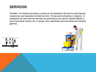SERVICIOS
También la empresa serviaseo cuenta con la prestación del servicio de limpieza
a personas que requieran de este servicio. Ya sea para empresas u hogares la
prestación de este servicio siempre se garantizara que sea de calidad debido a
que la empresa cuenta con un grupo muy capacitado para las tareas de limpieza
general.
 
