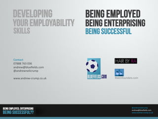 @andrewneilcrump	
  
andrew@blueﬁelds.com	
  
www.andrew-­‐crump.co.uk	
  
Being Employed, enterprising
Being Successful??
Developing
Your employability
skills
Contact	
  
07888	
  763	
  036	
  
andrew@blueﬁelds.com	
  
@andrewneilcrump	
  
www.andrew-­‐crump.co.uk	
   Matchfounders.com
Being Employed
Being Enterprising
Being Successful
 