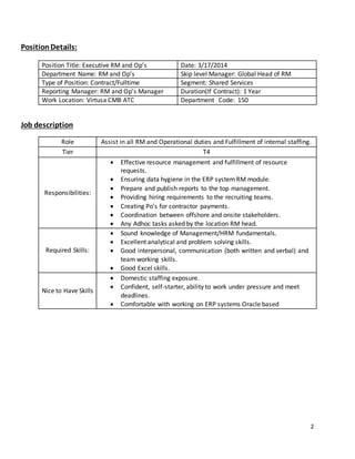 2 
Position Details: 
Position Title: Executive RM and Op’s Date: 3/17/2014 
Department Name: RM and Op’s Skip level Manager: Global Head of RM 
Type of Position: Contract/Fulltime Segment: Shared Services 
Reporting Manager: RM and Op’s Manager Duration(If Contract): 1 Year 
Work Location: Virtusa CMB ATC Department Code: 150 
Job description 
Role Assist in all RM and Operational duties and Fulfillment of internal staffing. 
Tier T4 
Responsibilities: 
 Effective resource management and fulfillment of resource 
requests. 
 Ensuring data hygiene in the ERP system RM module. 
 Prepare and publish reports to the top management. 
 Providing hiring requirements to the recruiting teams. 
 Creating Po’s for contractor payments. 
 Coordination between offshore and onsite stakeholders. 
 Any Adhoc tasks asked by the location RM head. 
Required Skills: 
 Sound knowledge of Management/HRM fundamentals. 
 Excellent analytical and problem solving skills. 
 Good interpersonal, communication (both written and verbal) and 
team working skills. 
 Good Excel skills. 
Nice to Have Skills 
 Domestic staffing exposure. 
 Confident, self-starter, ability to work under pressure and meet 
deadlines. 
 Comfortable with working on ERP systems Oracle based 
 