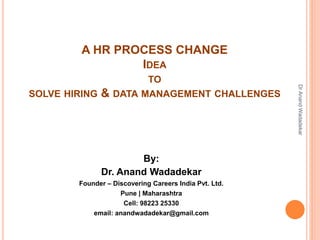 A HR PROCESS CHANGE
IDEA
TO
SOLVE HIRING & DATA MANAGEMENT CHALLENGES
By:
Dr. Anand Wadadekar
Founder – Discovering Careers India Pvt. Ltd.
Pune | Maharashtra
Cell: 98223 25330
email: anandwadadekar@gmail.com
DrAnandWadadekar
 