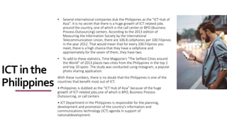 ICTinthe
Philippines
• Several international companies dub the Philippines as the "ICT Hub of
Asia". It is no secret that there is a huge growth of ICT-related jobs
around the country, one of which is the call center or BPO (Business
Process Outsourcing) centers. According to the 2013 edition of
Measuring the Information Society by the International
Telecommunication Union, there are 106.8 cellphones per 100 Filipinos
in the year 2012. That would mean that for every 100 Filipinos you
meet, there is a high chance that they have a cellphone and
approximately for the seven of them, they have two.
• To add to these statistics, Time Magazine’s "The Selfiest Cities around
the World” of 2013 places two cities from the Philippines in the top 1
and top 10 spots. The study was conducted using Instagram, a popular
photo sharing application.
With these numbers, there is no doubt that the Philippines is one of the
countries that benefit most out of ICT.
• Philippines is dubbed as the “ICT Hub of Asia” because of the huge
growth of ICT-related jobs,one of which is BPO, Business Process
Outsourcing, or call centers
• ICT Department in the Philippines is responsible for the planning,
development and promotion of the country's information and
communications technology (ICT) agenda in support of
nationaldevelopment.
 