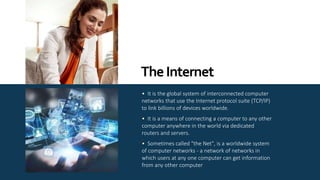 • It is the global system of interconnected computer
networks that use the Internet protocol suite (TCP/IP)
to link billions of devices worldwide.
• It is a means of connecting a computer to any other
computer anywhere in the world via dedicated
routers and servers.
• Sometimes called "the Net", is a worldwide system
of computer networks - a network of networks in
which users at any one computer can get information
from any other computer
TheInternet
 