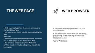 WEB BROWSER
THEWEBPAGE
• Web page is a hypertext document connected to
the World Wide Web.
• It is a document that is suitable for the World Wide
Web
Web Sites
• a location connected to the Internet that maintains
one or more pages on the World Wide Web.
• It is a related collection of World Wide Web
(WWW) files that includes a beginning file called a
home page.
• It displays a web page on a monitor or
mobile device.
• It is a software application for retrieving,
presenting, and traversing information
resources on the
World Wide Web.
 