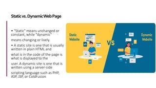 Staticvs.DynamicWebPage
• “Static" means unchanged or
constant, while "dynamic"
means changing or lively.
• A static site is one that is usually
written in plain HTML and
what is in the code of the page is
what is displayed to the
user. A dynamic site is one that is
written using a server-side
scripting language such as PHP,
ASP, JSP, or ColdFusion.
 