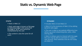 STATIC DYNAMIC
• Static is Web 1.0
• Static web page is known as flat page
or stationary page in the sense that
the page is “as is” and cannot be
manipulated by the user.
• The content is also the same for all
users.
•
• Includes Web 2.0 and Web 3.0
• Web 2.0 is the evolution of Web 1.0 by adding
dynamic web pages
• The user is able to see website differently than
others e.g social networking sites, wikis, video
sharing sites
• Web 2.0 allows users to interact with the page,
the user may be able to comment or create a
user account. Most websites that we visit today
are Web 2.0
Static vs. Dynamic Web Page
 