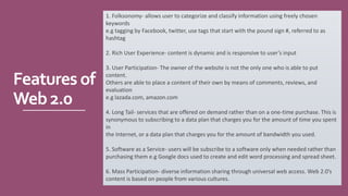 Features of
Web2.0
1. Folksonomy- allows user to categorize and classify information using freely chosen
keywords
e.g tagging by Facebook, twitter, use tags that start with the pound sign #, referred to as
hashtag
2. Rich User Experience- content is dynamic and is responsive to user’s input
3. User Participation- The owner of the website is not the only one who is able to put
content.
Others are able to place a content of their own by means of comments, reviews, and
evaluation
e.g lazada.com, amazon.com
4. Long Tail- services that are offered on demand rather than on a one-time purchase. This is
synonymous to subscribing to a data plan that charges you for the amount of time you spent
in
the Internet, or a data plan that charges you for the amount of bandwidth you used.
5. Software as a Service- users will be subscribe to a software only when needed rather than
purchasing them e.g Google docs used to create and edit word processing and spread sheet.
6. Mass Participation- diverse information sharing through universal web access. Web 2.0’s
content is based on people from various cultures.
 
