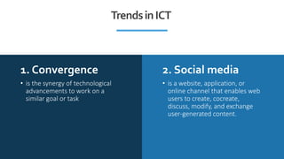 1. Convergence 2. Social media
• is the synergy of technological
advancements to work on a
similar goal or task
• is a website, application, or
online channel that enables web
users to create, cocreate,
discuss, modify, and exchange
user-generated content.
TrendsinICT
 