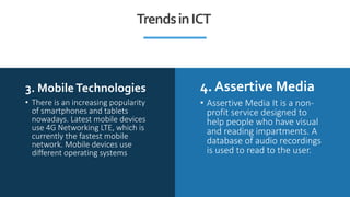 3. MobileTechnologies 4. Assertive Media
• There is an increasing popularity
of smartphones and tablets
nowadays. Latest mobile devices
use 4G Networking LTE, which is
currently the fastest mobile
network. Mobile devices use
different operating systems
• Assertive Media It is a non-
profit service designed to
help people who have visual
and reading impartments. A
database of audio recordings
is used to read to the user.
TrendsinICT
 