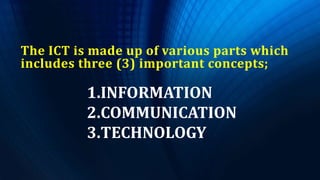 The ICT is made up of various parts which
includes three (3) important concepts;
1.INFORMATION
2.COMMUNICATION
3.TECHNOLOGY
 