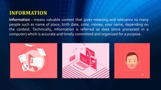 INFORMATION
Information - means valuable context that gives meaning and relevance to many
people such as name of place, birth date, color, money, your name, depending on
the context. Technically, information is referred as data (once processed in a
computer) which is accurate and timely committed and organized for a purpose.
 