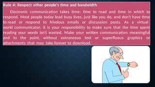 Rule 4: Respect other people's time and bandwidth
Electronic communication takes time: time to read and time in which to
respond. Most people today lead busy lives, just like you do, and don't have time
to read or respond to frivolous emails or discussion posts. As a virtual
world communicator, it is your responsibility to make sure that the time spent
reading your words isn't wasted. Make your written communication meaningful
and to the point, without extraneous text or superfluous graphics or
attachments that may take forever to download.
 