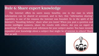 Rule 6: Share expert knowledge
The Internet offers its users many benefits; one is the ease in which
information can be shared or accessed, and in fact, this "information sharing"
capability is one of the reasons the Internet was founded. So in the spirit of the
Internet's "founding fathers," share what you know! When you post a question and
receive intelligent answers, share the results with others. Are you an expert at
something? Post resources and references for your subject matter. You have recently
expanded your knowledge about a subject that might be of interest to others? Share
that as well.
 
