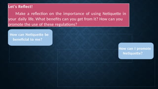 Let's Reflect!
Make a reflection on the importance of using Netiquette in
your daily life. What benefits can you get from it? How can you
promote the use of these regulations?
How can Netiquette be
beneficial to me?
How can I promote
Netiquette?
 