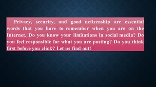 Privacy, security, and good netizenship are essential
words that you have to remember when you are on the
Internet. Do you know your limitations in social media? Do
you feel responsible for what you are posting? Do you think
first before you click? Let us find out!
 
