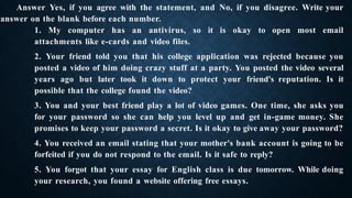 Answer Yes, if you agree with the statement, and No, if you disagree. Write your
answer on the blank before each number.
1. My computer has an antivirus, so it is okay to open most email
attachments like e-cards and video files.
2. Your friend told you that his college application was rejected because you
posted a video of him doing crazy stuff at a party. You posted the video several
years ago but later took it down to protect your friend's reputation. Is it
possible that the college found the video?
3. You and your best friend play a lot of video games. One time, she asks you
for your password so she can help you level up and get in-game money. She
promises to keep your password a secret. Is it okay to give away your password?
4. You received an email stating that your mother's bank account is going to be
forfeited if you do not respond to the email. Is it safe to reply?
5. You forgot that your essay for English class is due tomorrow. While doing
your research, you found a website offering free essays.
 