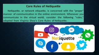 Core Rules of Netiquette
Netiquette, or network etiquette, is concerned with the "proper"
manner of communication in the online environment. Whenever you
communicate in the virtual world, consider the following "rules,"
adapted from Virginia Shea's Core Rules of Netiquette.
 