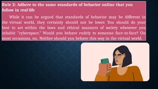 Rule 2: Adhere to the same standards of behavior online that you
follow in real life
While it can be argued that standards of behavior may be different in
the virtual world, they certainly should not be lower. You should do your
best to act within the laws and ethical manners of society whenever you
inhabit "cyberspace." Would you behave rudely to someone face-to-face? On
most occasions, no. Neither should you behave this way in the virtual world.
 