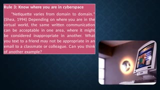 Rule 3: Know where you are in cyberspace
"Netiquette varies from domain to domain."
(Shea, 1994) Depending on where you are in the
virtual world, the same written communication
can be acceptable in one area, where it might
be considered inappropriate in another. What
you text to a friend may not be appropriate in an
email to a classmate or colleague. Can you think
of another example?
 
