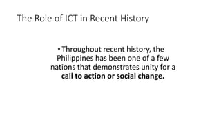 The Role of ICT in Recent History
•Throughout recent history, the
Philippines has been one of a few
nations that demonstrates unity for a
call to action or social change.
 