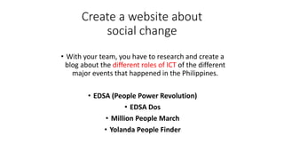 Create a website about
social change
• With your team, you have to research and create a
blog about the different roles of ICT of the different
major events that happened in the Philippines.
• EDSA (People Power Revolution)
• EDSA Dos
• Million People March
• Yolanda People Finder
 