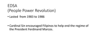 EDSA
(People Power Revolution)
• Lasted from 1983 to 1986
• Cardinal Sin encouraged Filipinos to help end the regime of
the President Ferdinand Marcos.
 