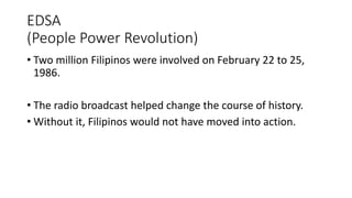 EDSA
(People Power Revolution)
• Two million Filipinos were involved on February 22 to 25,
1986.
• The radio broadcast helped change the course of history.
• Without it, Filipinos would not have moved into action.
 