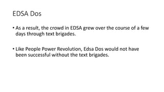 EDSA Dos
• As a result, the crowd in EDSA grew over the course of a few
days through text brigades.
• Like People Power Revolution, Edsa Dos would not have
been successful without the text brigades.
 