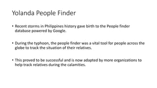 Yolanda People Finder
• Recent storms in Philippines history gave birth to the People finder
database powered by Google.
• During the typhoon, the people finder was a vital tool for people across the
globe to track the situation of their relatives.
• This proved to be successful and is now adapted by more organizations to
help track relatives during the calamities.
 