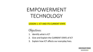 EMPOWERMENT
TECHNOLOGY
LESSON 1: ICT AND ITS CURRENT STATE
Objectives:
1. Identify what is ICT
2. Give and Explain the CURRENT STATE of ICT
3. Explain how ICT affects our everyday lives.
 