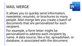 MAIL MERGE
It allows you to quickly send information,
newsletter, resumés, or brochures to many
people. Mail merge lets you create a batch of
documents that are personalized for each
recipient.
For example, a form letter might be
personalized to address each recipient by
name. A data source, like a list, spreadsheet, or
database, is associated with the document.
 