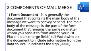 2 COMPONENTS OF MAIL MERGE
1) Form Document - It is generally the
document that contains the main body of the
message we want to convey or send. The main
body of the message is the part of the form
document that remains the same no matter
whom you send it to from among your list.
Placeholders (merge fields) tell Word where in
the document to include information from the
data source. It indicates the sign [<<’>>].
 