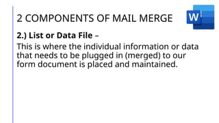 2 COMPONENTS OF MAIL MERGE
2.) List or Data File –
This is where the individual information or data
that needs to be plugged in (merged) to our
form document is placed and maintained.
 