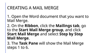 CREATING A MAIL MERGE
1. Open the Word document that you want to
Mail Merge.
2. On the Ribbon, click the Mailings tab, go
to the Start Mail Merge group, and click
Start Mail Merge and select Step by Step
Mail Merge.
3. The Task Pane will show the Mail Merge
steps 1 to 6.
 