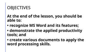 OBJECTIVES
At the end of the lesson, you should be
able to:
• recognize MS Word and its features;
• demonstrate the applied productivity
tools; and
• create various documents to apply the
word processing skills.
 