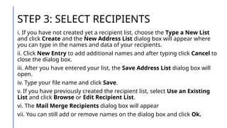 STEP 3: SELECT RECIPIENTS
i. If you have not created yet a recipient list, choose the Type a New List
and click Create and the New Address List dialog box will appear where
you can type in the names and data of your recipients.
ii. Click New Entry to add additional names and after typing click Cancel to
close the dialog box.
iii. After you have entered your list, the Save Address List dialog box will
open.
iv. Type your file name and click Save.
v. If you have previously created the recipient list, select Use an Existing
List and click Browse or Edit Recipient List.
vi. The Mail Merge Recipients dialog box will appear
vii. You can still add or remove names on the dialog box and click Ok.
 