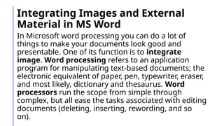 Integrating Images and External
Material in MS Word
In Microsoft word processing you can do a lot of
things to make your documents look good and
presentable. One of its function is to integrate
image. Word processing refers to an application
program for manipulating text-based documents; the
electronic equivalent of paper, pen, typewriter, eraser,
and most likely, dictionary and thesaurus. Word
processors run the scope from simple through
complex, but all ease the tasks associated with editing
documents (deleting, inserting, rewording, and so
on).
 