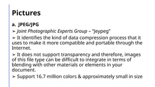 Pictures
a. JPEG/JPG
➢ Joint Photographic Experts Group – “Jeypeg”
➢ It identifies the kind of data compression process that it
uses to make it more compatible and portable through the
Internet.
➢ It does not support transparency and therefore, images
of this file type can be difficult to integrate in terms of
blending with other materials or elements in your
document.
➢ Support 16.7 million colors & approximately small in size
 