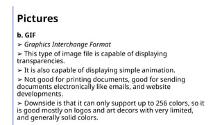 Pictures
b. GIF
➢ Graphics Interchange Format
➢ This type of image file is capable of displaying
transparencies.
➢ It is also capable of displaying simple animation.
➢ Not good for printing documents, good for sending
documents electronically like emails, and website
developments.
➢ Downside is that it can only support up to 256 colors, so it
is good mostly on logos and art decors with very limited,
and generally solid colors.
 