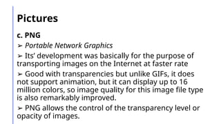 Pictures
c. PNG
➢ Portable Network Graphics
➢ Its’ development was basically for the purpose of
transporting images on the Internet at faster rate
➢ Good with transparencies but unlike GIFs, it does
not support animation, but it can display up to 16
million colors, so image quality for this image file type
is also remarkably improved.
➢ PNG allows the control of the transparency level or
opacity of images.
 