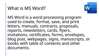 What is MS Word?
MS Word is a word processing program
used to create, format, save, and print
letters, manuals, contracts, proposals,
reports, newsletters, cards, flyers,
invitations, certificates, forms, envelopes,
blog post, webpages, signs, manuscripts, or
books with table of contents and other
documents.
 