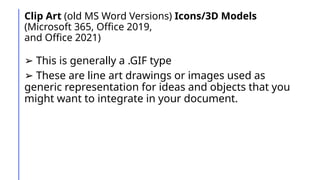 Clip Art (old MS Word Versions) Icons/3D Models
(Microsoft 365, Office 2019,
and Office 2021)
➢ This is generally a .GIF type
➢ These are line art drawings or images used as
generic representation for ideas and objects that you
might want to integrate in your document.
 