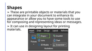 Shapes
➢ These are printable objects or materials that you
can integrate in your document to enhance its
appearance or allow you to have some tools to use
for composing and representing ideas or messages.
➢ It can use in designing layout for printing
materials.
 